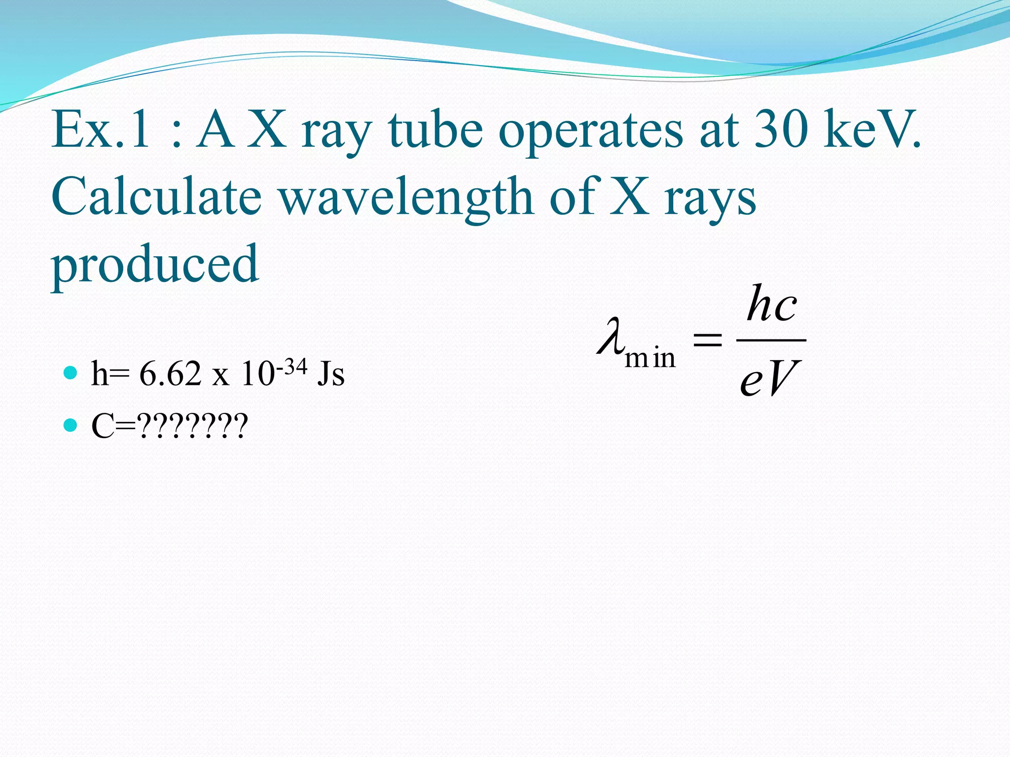 Ex.1 : A X ray tube operates at 30 keV.
Calculate wavelength of X rays
produced
 h= 6.62 x 10-34 Js
 C=???????
eV
hc
min
 