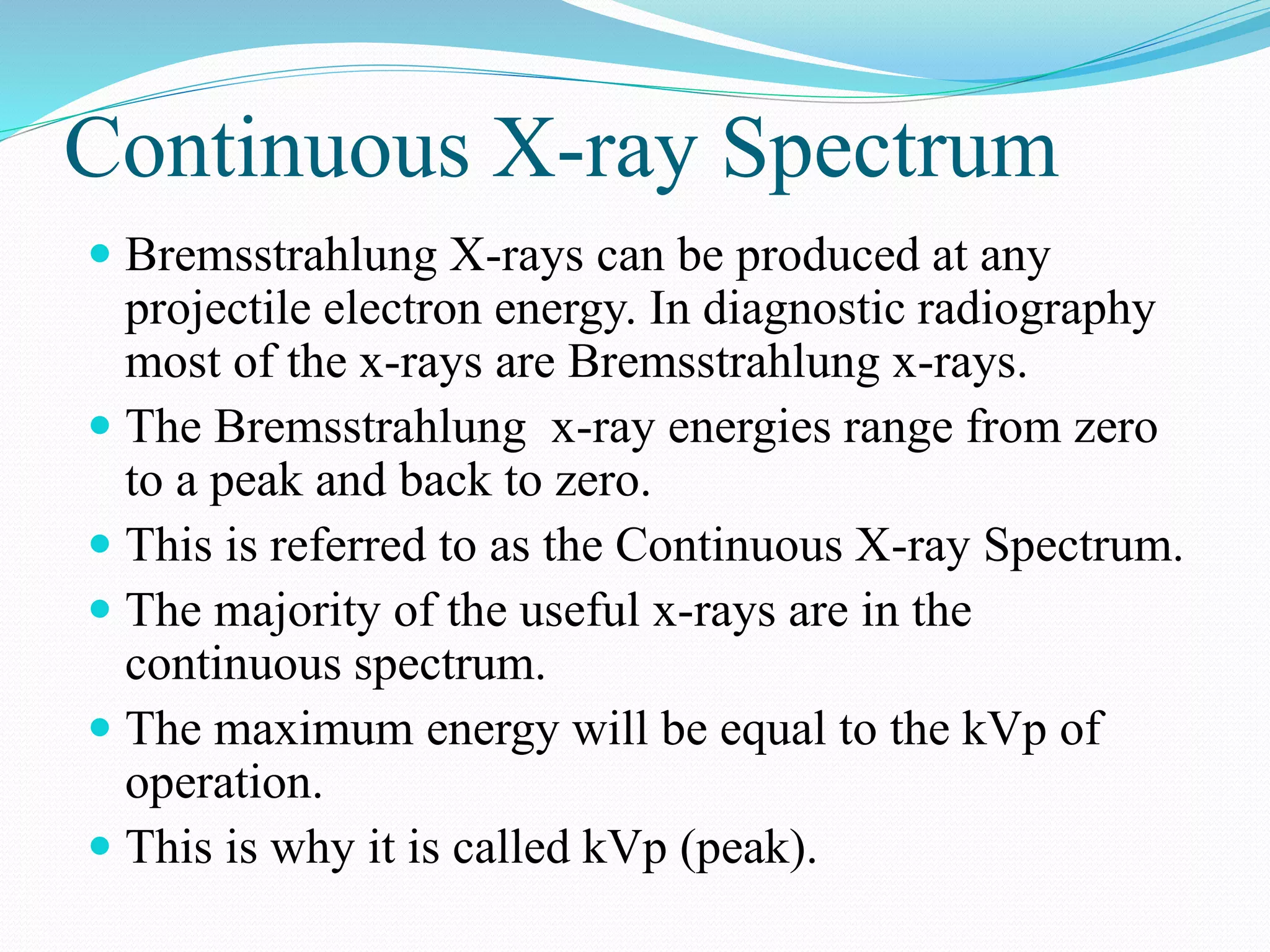 Continuous X-ray Spectrum
 Bremsstrahlung X-rays can be produced at any
projectile electron energy. In diagnostic radiography
most of the x-rays are Bremsstrahlung x-rays.
 The Bremsstrahlung x-ray energies range from zero
to a peak and back to zero.
 This is referred to as the Continuous X-ray Spectrum.
 The majority of the useful x-rays are in the
continuous spectrum.
 The maximum energy will be equal to the kVp of
operation.
 This is why it is called kVp (peak).
 