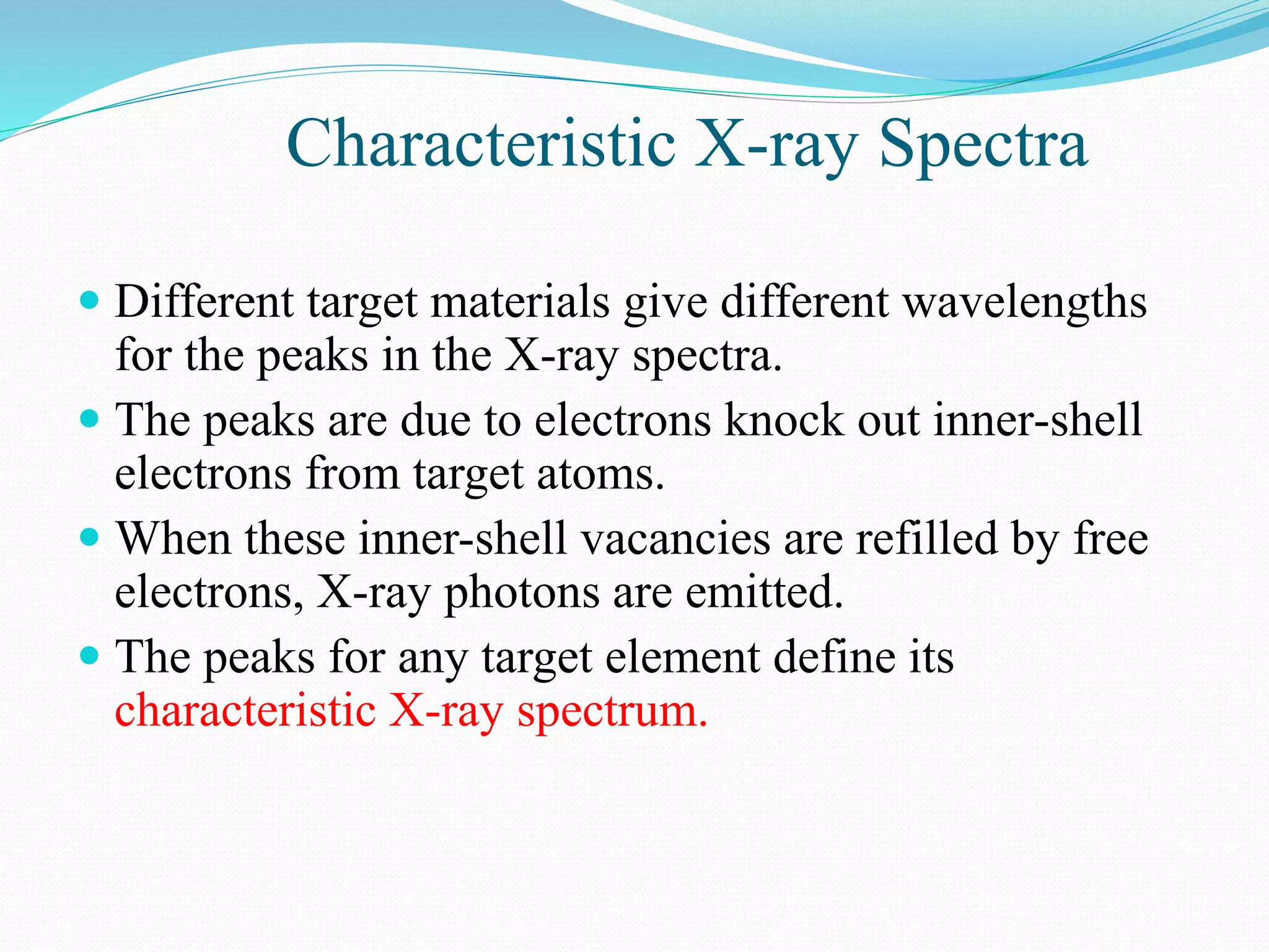Characteristic X-ray Spectra
 Different target materials give different wavelengths
for the peaks in the X-ray spectra.
 The peaks are due to electrons knock out inner-shell
electrons from target atoms.
 When these inner-shell vacancies are refilled by free
electrons, X-ray photons are emitted.
 The peaks for any target element define its
characteristic X-ray spectrum.
 