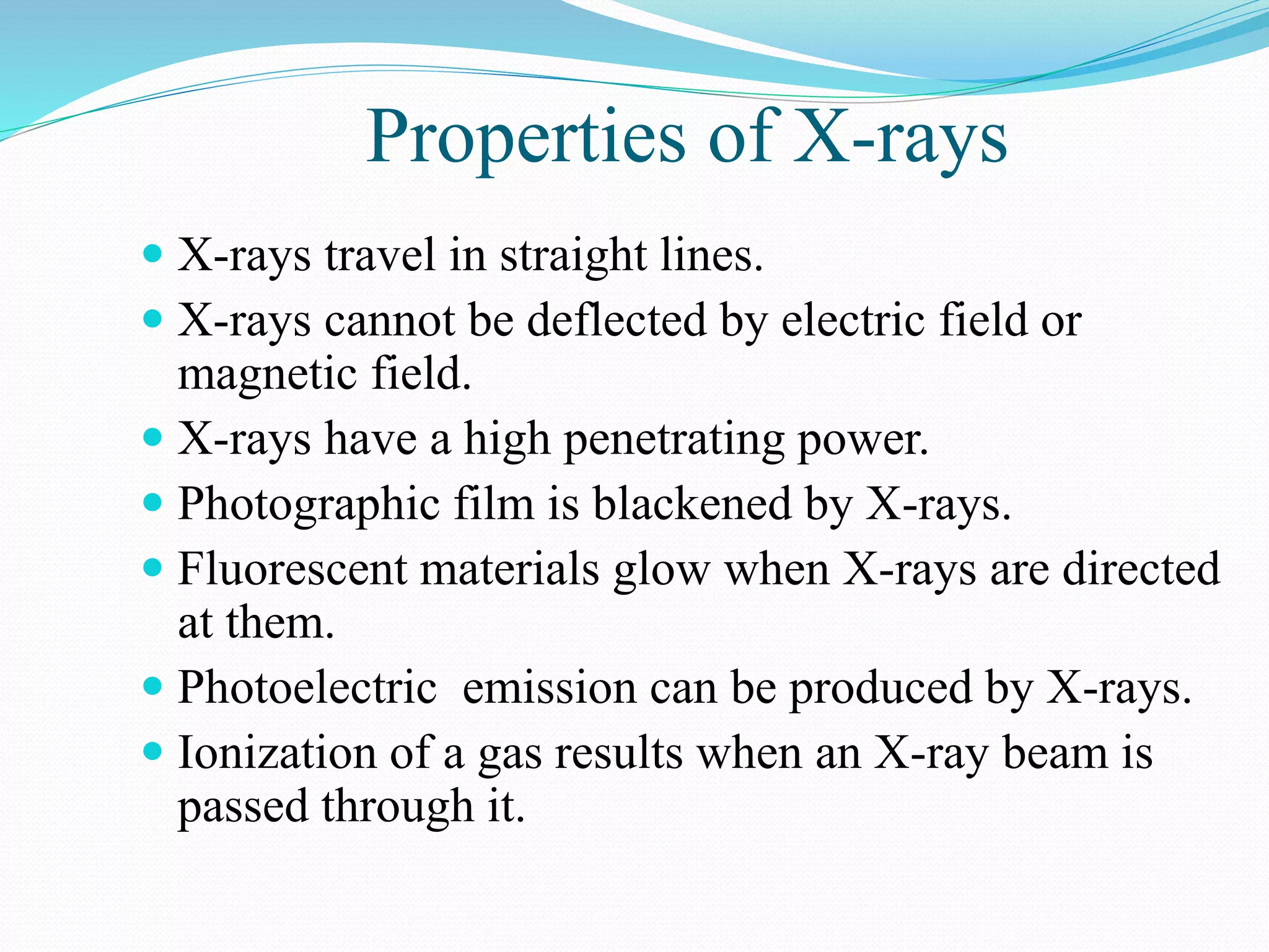 Properties of X-rays
 X-rays travel in straight lines.
 X-rays cannot be deflected by electric field or
magnetic field.
 X-rays have a high penetrating power.
 Photographic film is blackened by X-rays.
 Fluorescent materials glow when X-rays are directed
at them.
 Photoelectric emission can be produced by X-rays.
 Ionization of a gas results when an X-ray beam is
passed through it.
 