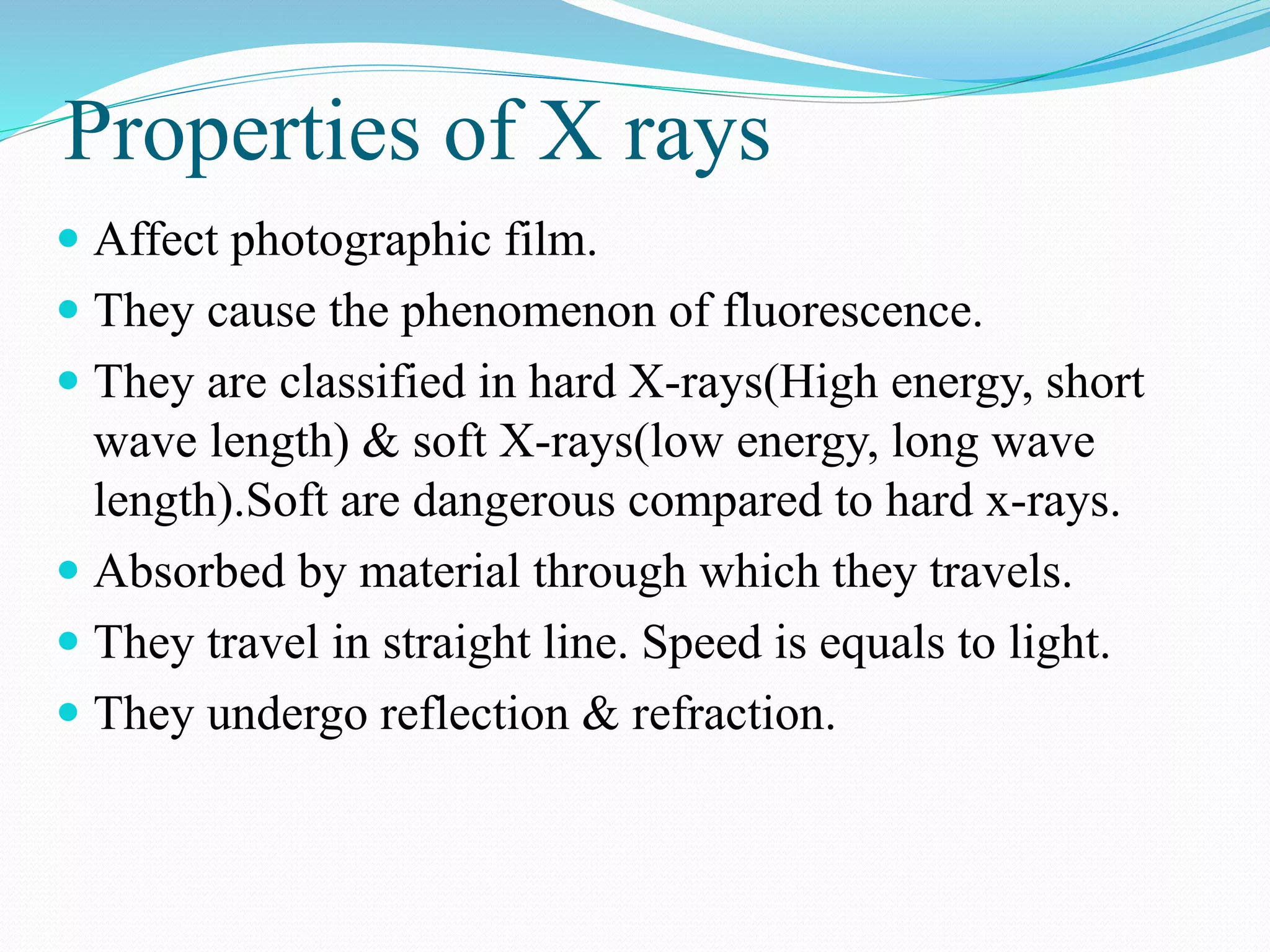 Properties of X rays
 Affect photographic film.
 They cause the phenomenon of fluorescence.
 They are classified in hard X-rays(High energy, short
wave length) & soft X-rays(low energy, long wave
length).Soft are dangerous compared to hard x-rays.
 Absorbed by material through which they travels.
 They travel in straight line. Speed is equals to light.
 They undergo reflection & refraction.
 