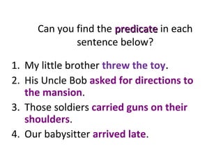 Can you find the predicatepredicate in each
sentence below?
1. My little brother threw the toy.
2. His Uncle Bob asked for directions to
the mansion.
3. Those soldiers carried guns on their
shoulders.
4. Our babysitter arrived late.
 