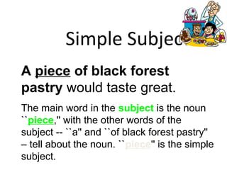 Simple Subject
A piece of black forest
pastry would taste great.
The main word in the subject is the noun
``piece,'' with the other words of the
subject -- ``a'' and ``of black forest pastry''
– tell about the noun. ``piece'' is the simple
subject.
 