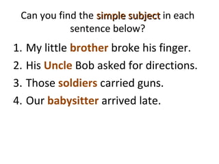 Can you find the simple subjectsimple subject in each
sentence below?
1. My little brother broke his finger.
2. His Uncle Bob asked for directions.
3. Those soldiers carried guns.
4. Our babysitter arrived late.
 