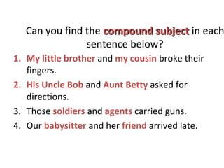 Can you find the compound subjectcompound subject in each
sentence below?
1. My little brother and my cousin broke their
fingers.
2. His Uncle Bob and Aunt Betty asked for
directions.
3. Those soldiers and agents carried guns.
4. Our babysitter and her friend arrived late.
 