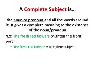A Complete Subject is…
the noun or pronoun and all the words around
it. It gives a complete meaning to the existence
of the noun/pronoun
•Ex: The fresh red flowers brighten the front
porch.
– The fresh red flowers = complete subject
 