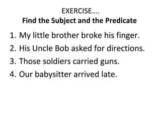 EXERCISE….
Find the Subject and the Predicate
1. My little brother broke his finger.
2. His Uncle Bob asked for directions.
3. Those soldiers carried guns.
4. Our babysitter arrived late.
 