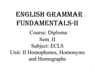 English grammar
fundamEntals-ii
Course: Diploma
Sem. II
Subject: ECLS
Unit: II Homophones, Homonyms
and Homographs
1
 