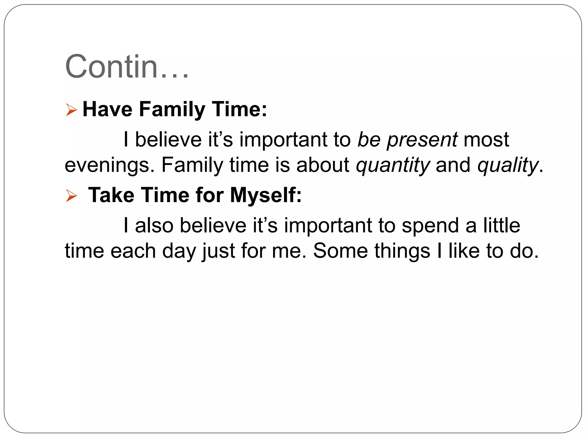 Contin…
 Have Family Time:
I believe it’s important to be present most
evenings. Family time is about quantity and quality.
 Take Time for Myself:
I also believe it’s important to spend a little
time each day just for me. Some things I like to do.
 