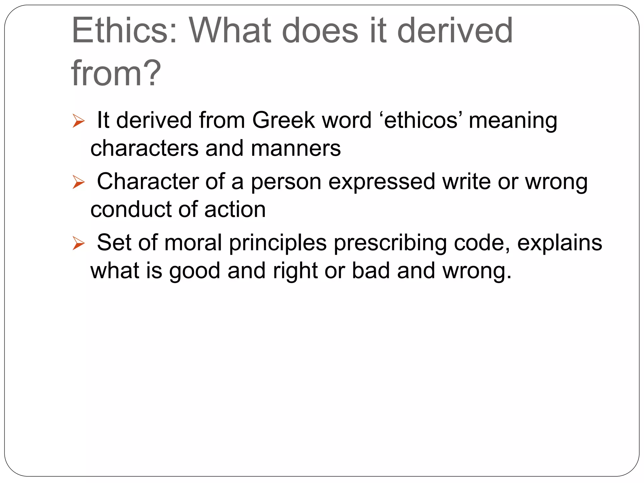 Ethics: What does it derived
from?
 It derived from Greek word ‘ethicos’ meaning
characters and manners
 Character of a person expressed write or wrong
conduct of action
 Set of moral principles prescribing code, explains
what is good and right or bad and wrong.
 