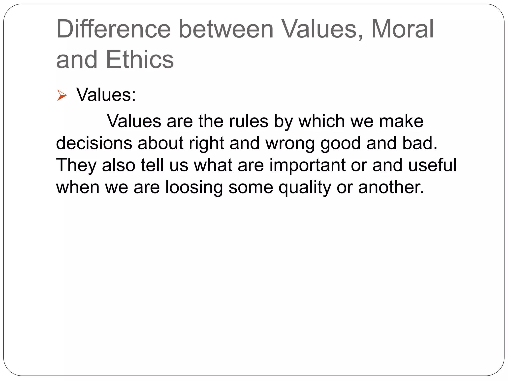 Difference between Values, Moral
and Ethics
 Values:
Values are the rules by which we make
decisions about right and wrong good and bad.
They also tell us what are important or and useful
when we are loosing some quality or another.
 