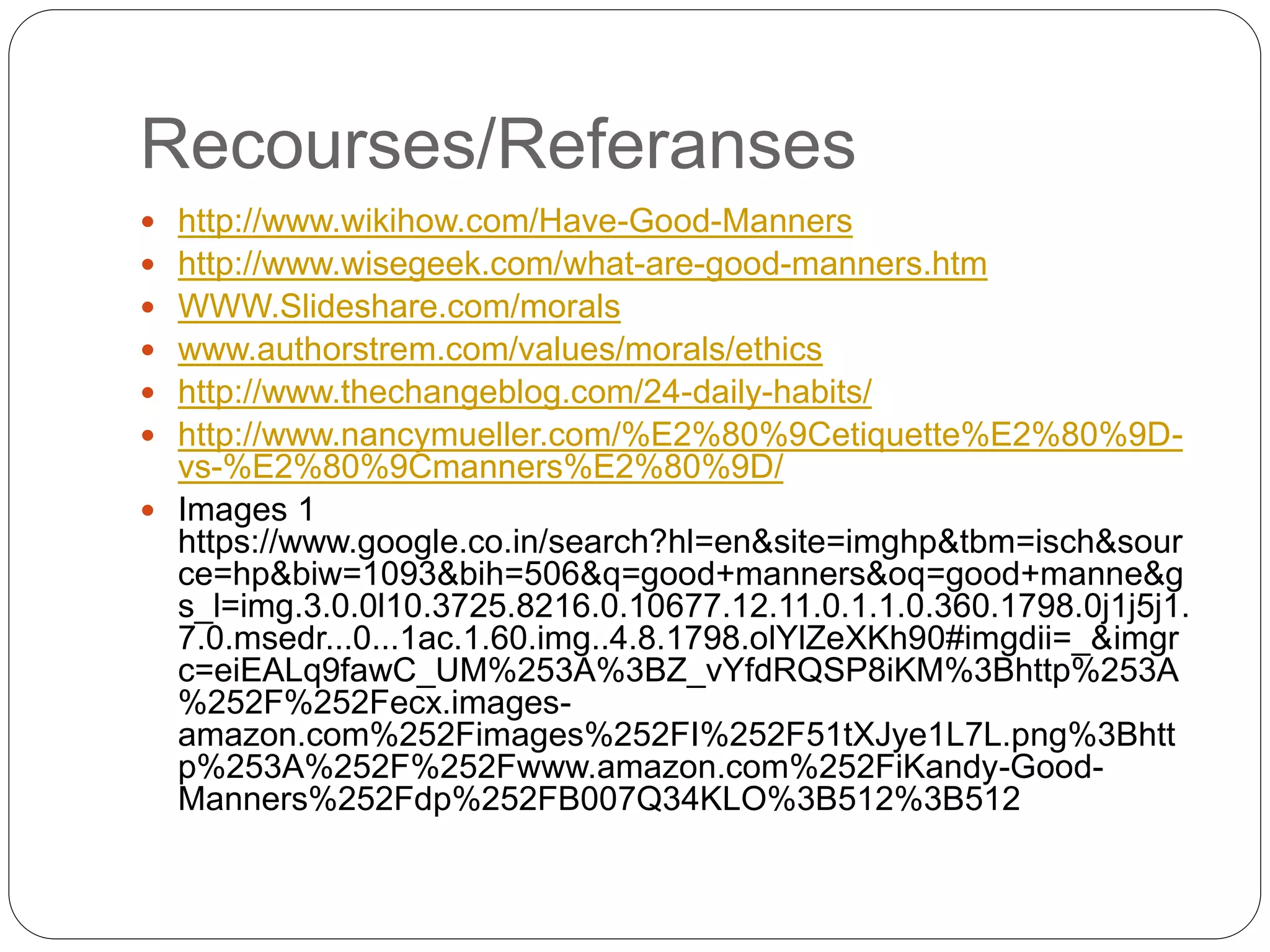 Recourses/Referanses
 http://www.wikihow.com/Have-Good-Manners
 http://www.wisegeek.com/what-are-good-manners.htm
 WWW.Slideshare.com/morals
 www.authorstrem.com/values/morals/ethics
 http://www.thechangeblog.com/24-daily-habits/
 http://www.nancymueller.com/%E2%80%9Cetiquette%E2%80%9D-
vs-%E2%80%9Cmanners%E2%80%9D/
 Images 1
https://www.google.co.in/search?hl=en&site=imghp&tbm=isch&sour
ce=hp&biw=1093&bih=506&q=good+manners&oq=good+manne&g
s_l=img.3.0.0l10.3725.8216.0.10677.12.11.0.1.1.0.360.1798.0j1j5j1.
7.0.msedr...0...1ac.1.60.img..4.8.1798.olYlZeXKh90#imgdii=_&imgr
c=eiEALq9fawC_UM%253A%3BZ_vYfdRQSP8iKM%3Bhttp%253A
%252F%252Fecx.images-
amazon.com%252Fimages%252FI%252F51tXJye1L7L.png%3Bhtt
p%253A%252F%252Fwww.amazon.com%252FiKandy-Good-
Manners%252Fdp%252FB007Q34KLO%3B512%3B512
 
