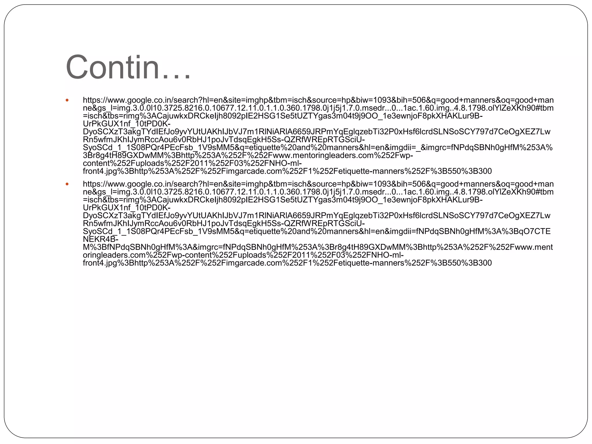 Contin…
 https://www.google.co.in/search?hl=en&site=imghp&tbm=isch&source=hp&biw=1093&bih=506&q=good+manners&oq=good+man
ne&gs_l=img.3.0.0l10.3725.8216.0.10677.12.11.0.1.1.0.360.1798.0j1j5j1.7.0.msedr...0...1ac.1.60.img..4.8.1798.olYlZeXKh90#tbm
=isch&tbs=rimg%3ACajuwkxDRCkeIjh8092pIE2HSG1Se5tUZTYgas3m04t9j9OO_1e3ewnjoF8pkXHAKLur9B-
UrPkGUX1nf_10tPD0K-
DyoSCXzT3akgTYdIEfJo9yvYUtUAKhIJbVJ7m1RlNiARlA6659JRPmYqEglqzebTi32P0xHsf6lcrdSLNSoSCY797d7CeOgXEZ7Lw
Rn5wfmJKhIJymRccAou6v0RbHJ1poJvTdsqEgkH5Ss-QZRfWREpRTGSciU-
SyoSCd_1_1S08PQr4PEcFsb_1V9sMM5&q=etiquette%20and%20manners&hl=en&imgdii=_&imgrc=fNPdqSBNh0gHfM%253A%
3Br8g4tH89GXDwMM%3Bhttp%253A%252F%252Fwww.mentoringleaders.com%252Fwp-
content%252Fuploads%252F2011%252F03%252FNHO-ml-
front4.jpg%3Bhttp%253A%252F%252Fimgarcade.com%252F1%252Fetiquette-manners%252F%3B550%3B300
 https://www.google.co.in/search?hl=en&site=imghp&tbm=isch&source=hp&biw=1093&bih=506&q=good+manners&oq=good+man
ne&gs_l=img.3.0.0l10.3725.8216.0.10677.12.11.0.1.1.0.360.1798.0j1j5j1.7.0.msedr...0...1ac.1.60.img..4.8.1798.olYlZeXKh90#tbm
=isch&tbs=rimg%3ACajuwkxDRCkeIjh8092pIE2HSG1Se5tUZTYgas3m04t9j9OO_1e3ewnjoF8pkXHAKLur9B-
UrPkGUX1nf_10tPD0K-
DyoSCXzT3akgTYdIEfJo9yvYUtUAKhIJbVJ7m1RlNiARlA6659JRPmYqEglqzebTi32P0xHsf6lcrdSLNSoSCY797d7CeOgXEZ7Lw
Rn5wfmJKhIJymRccAou6v0RbHJ1poJvTdsqEgkH5Ss-QZRfWREpRTGSciU-
SyoSCd_1_1S08PQr4PEcFsb_1V9sMM5&q=etiquette%20and%20manners&hl=en&imgdii=fNPdqSBNh0gHfM%3A%3BqO7CTE
NEKR4B-
M%3BfNPdqSBNh0gHfM%3A&imgrc=fNPdqSBNh0gHfM%253A%3Br8g4tH89GXDwMM%3Bhttp%253A%252F%252Fwww.ment
oringleaders.com%252Fwp-content%252Fuploads%252F2011%252F03%252FNHO-ml-
front4.jpg%3Bhttp%253A%252F%252Fimgarcade.com%252F1%252Fetiquette-manners%252F%3B550%3B300
 