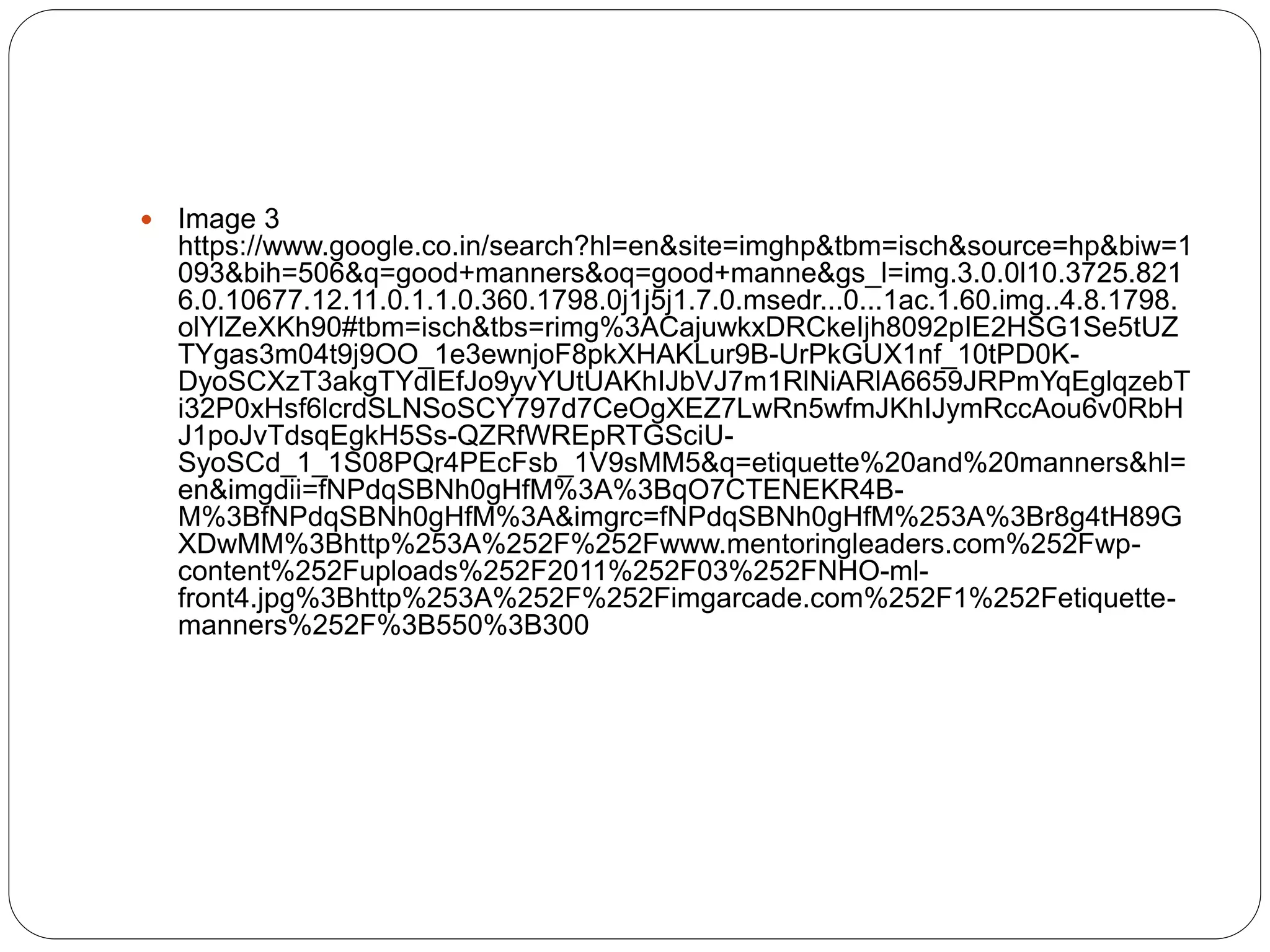  Image 3
https://www.google.co.in/search?hl=en&site=imghp&tbm=isch&source=hp&biw=1
093&bih=506&q=good+manners&oq=good+manne&gs_l=img.3.0.0l10.3725.821
6.0.10677.12.11.0.1.1.0.360.1798.0j1j5j1.7.0.msedr...0...1ac.1.60.img..4.8.1798.
olYlZeXKh90#tbm=isch&tbs=rimg%3ACajuwkxDRCkeIjh8092pIE2HSG1Se5tUZ
TYgas3m04t9j9OO_1e3ewnjoF8pkXHAKLur9B-UrPkGUX1nf_10tPD0K-
DyoSCXzT3akgTYdIEfJo9yvYUtUAKhIJbVJ7m1RlNiARlA6659JRPmYqEglqzebT
i32P0xHsf6lcrdSLNSoSCY797d7CeOgXEZ7LwRn5wfmJKhIJymRccAou6v0RbH
J1poJvTdsqEgkH5Ss-QZRfWREpRTGSciU-
SyoSCd_1_1S08PQr4PEcFsb_1V9sMM5&q=etiquette%20and%20manners&hl=
en&imgdii=fNPdqSBNh0gHfM%3A%3BqO7CTENEKR4B-
M%3BfNPdqSBNh0gHfM%3A&imgrc=fNPdqSBNh0gHfM%253A%3Br8g4tH89G
XDwMM%3Bhttp%253A%252F%252Fwww.mentoringleaders.com%252Fwp-
content%252Fuploads%252F2011%252F03%252FNHO-ml-
front4.jpg%3Bhttp%253A%252F%252Fimgarcade.com%252F1%252Fetiquette-
manners%252F%3B550%3B300
 
