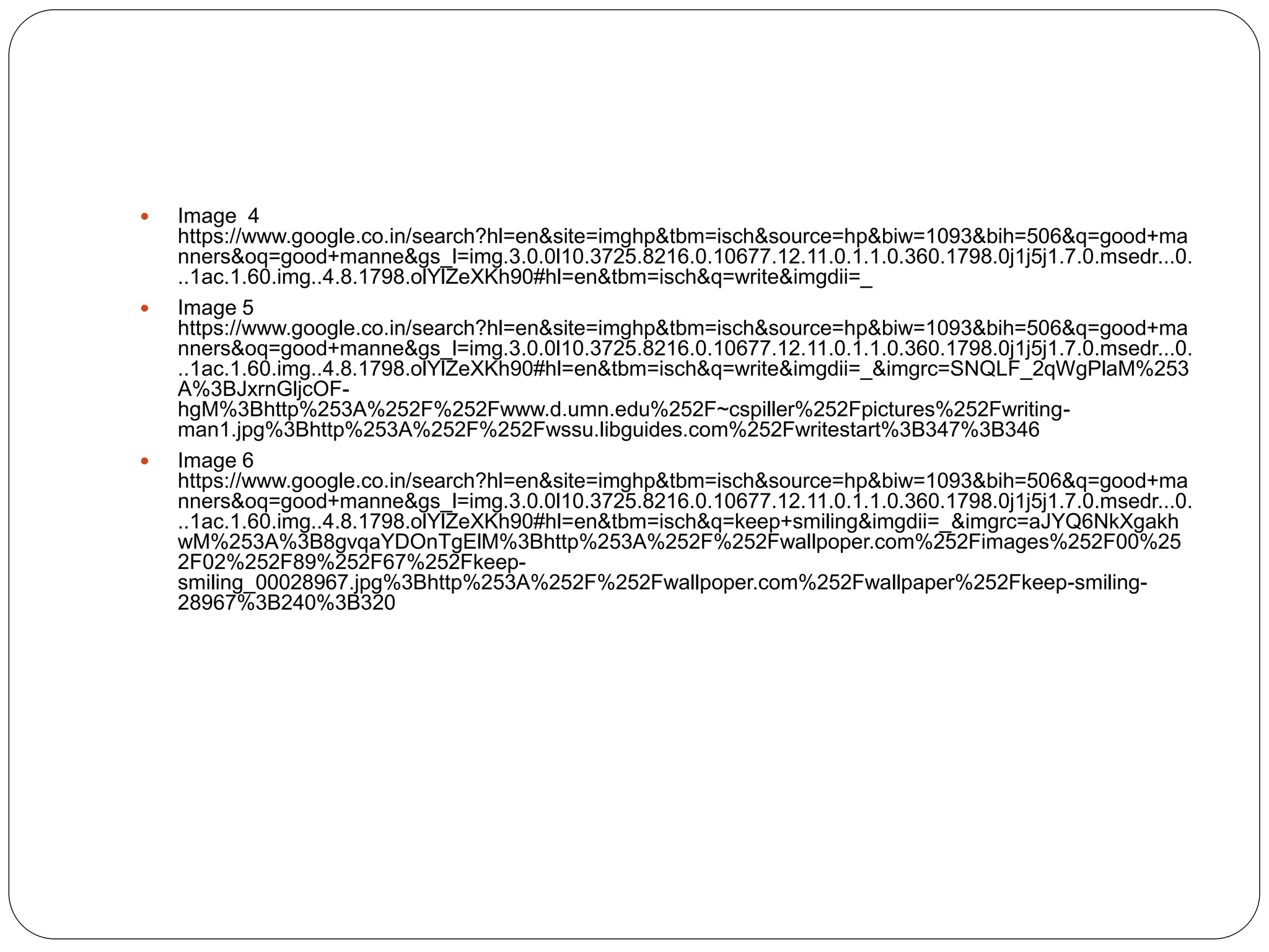  Image 4
https://www.google.co.in/search?hl=en&site=imghp&tbm=isch&source=hp&biw=1093&bih=506&q=good+ma
nners&oq=good+manne&gs_l=img.3.0.0l10.3725.8216.0.10677.12.11.0.1.1.0.360.1798.0j1j5j1.7.0.msedr...0.
..1ac.1.60.img..4.8.1798.olYlZeXKh90#hl=en&tbm=isch&q=write&imgdii=_
 Image 5
https://www.google.co.in/search?hl=en&site=imghp&tbm=isch&source=hp&biw=1093&bih=506&q=good+ma
nners&oq=good+manne&gs_l=img.3.0.0l10.3725.8216.0.10677.12.11.0.1.1.0.360.1798.0j1j5j1.7.0.msedr...0.
..1ac.1.60.img..4.8.1798.olYlZeXKh90#hl=en&tbm=isch&q=write&imgdii=_&imgrc=SNQLF_2qWgPlaM%253
A%3BJxrnGljcOF-
hgM%3Bhttp%253A%252F%252Fwww.d.umn.edu%252F~cspiller%252Fpictures%252Fwriting-
man1.jpg%3Bhttp%253A%252F%252Fwssu.libguides.com%252Fwritestart%3B347%3B346
 Image 6
https://www.google.co.in/search?hl=en&site=imghp&tbm=isch&source=hp&biw=1093&bih=506&q=good+ma
nners&oq=good+manne&gs_l=img.3.0.0l10.3725.8216.0.10677.12.11.0.1.1.0.360.1798.0j1j5j1.7.0.msedr...0.
..1ac.1.60.img..4.8.1798.olYlZeXKh90#hl=en&tbm=isch&q=keep+smiling&imgdii=_&imgrc=aJYQ6NkXgakh
wM%253A%3B8gvqaYDOnTgElM%3Bhttp%253A%252F%252Fwallpoper.com%252Fimages%252F00%25
2F02%252F89%252F67%252Fkeep-
smiling_00028967.jpg%3Bhttp%253A%252F%252Fwallpoper.com%252Fwallpaper%252Fkeep-smiling-
28967%3B240%3B320
 