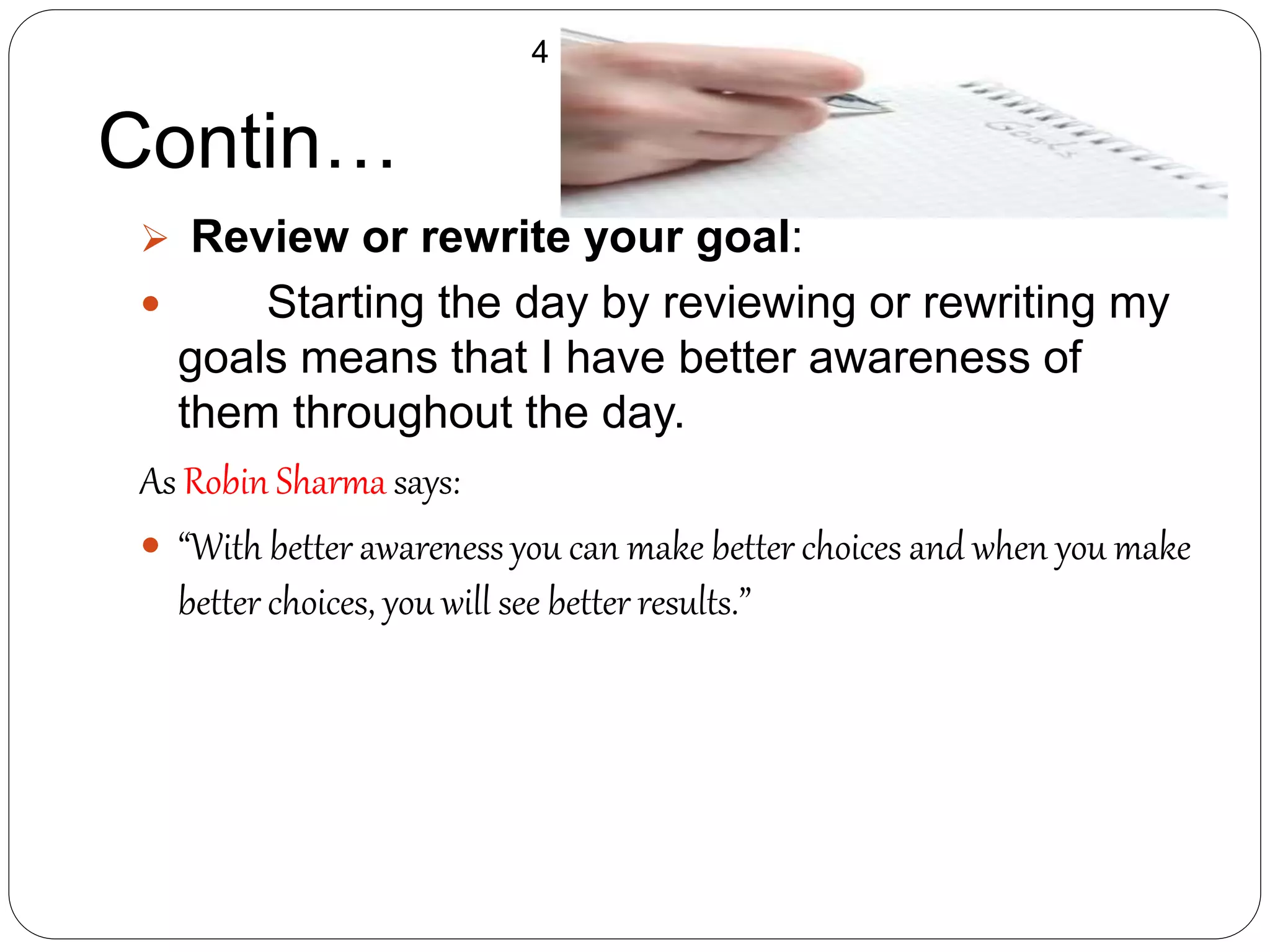  Review or rewrite your goal:
 Starting the day by reviewing or rewriting my
goals means that I have better awareness of
them throughout the day.
As Robin Sharma says:
 “With better awareness you can make better choices and when you make
better choices, you will see better results.”
Contin…
4
 