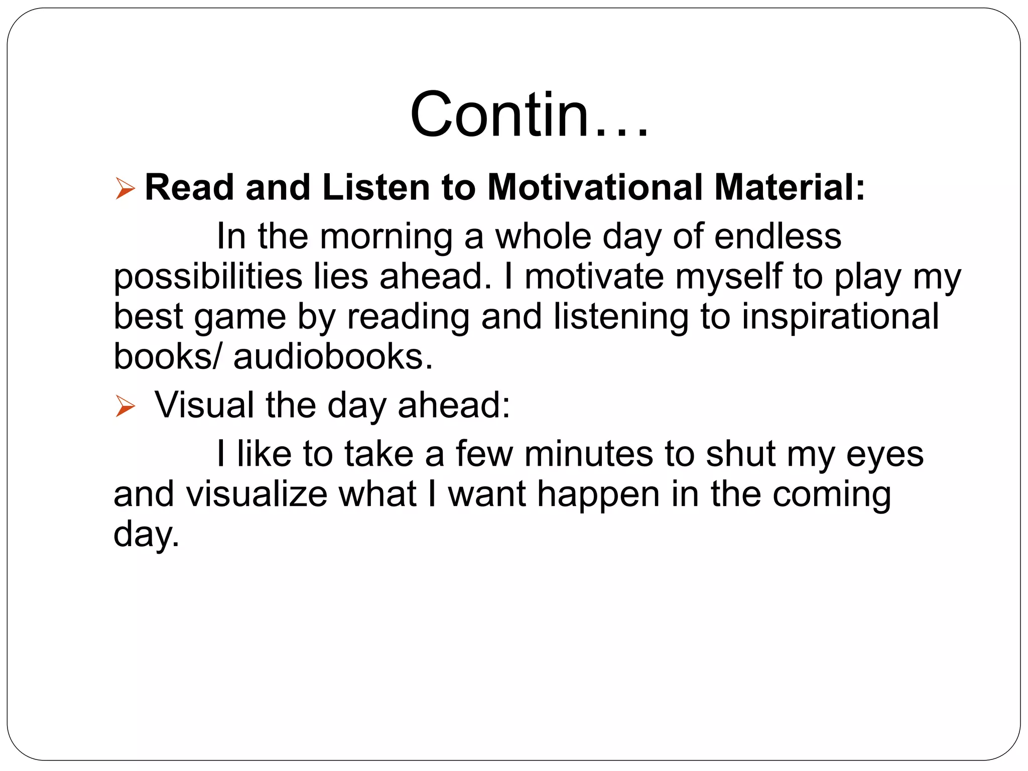  Read and Listen to Motivational Material:
In the morning a whole day of endless
possibilities lies ahead. I motivate myself to play my
best game by reading and listening to inspirational
books/ audiobooks.
 Visual the day ahead:
I like to take a few minutes to shut my eyes
and visualize what I want happen in the coming
day.
Contin…
 