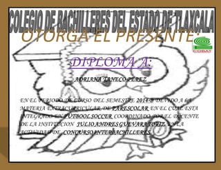 OTORGA EL PRESENTE: 
DIPLOMA A: 
ADRIANA TANECO PEREZ 
EN EL PERIODO DE CURSO DEL SEMESTRE 2014-B DEVIDO A LA 
MATERIA EXTRACURRICULAR DE PARESCOLAR EN EL CUAL ESTA 
INTEGRADO EN FUTBOOL SOCCER COORDINADO POR EL DOCENTE 
DE LA INSTITUCION JULIO ANDRES GUEVARA TORIZ EN LA 
ACTIVIDAD DE CONCURSO INTERBACHILLERES 
 