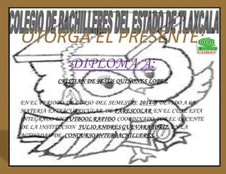 OTORGA EL PRESENTE: 
DIPLOMA A: 
CRISTIAN DE JESUS QUIÑONES LOPEZ 
EN EL PERIODO DE CURSO DEL SEMESTRE 2014-B DEVIDO A LA 
MATERIA EXTRACURRICULAR DE PARESCOLAR EN EL CUAL ESTA 
INTEGRADO EN FUTBOOL RAPIDO COORDINADO POR EL DOCENTE 
DE LA INSTITUCION JULIO ANDRES GUEVARA TORIZ EN LA 
ACTIVIDAD DE CONCURSO INTERBACHILLERES 
 
