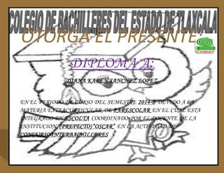 OTORGA EL PRESENTE: 
DIPLOMA A: 
DIANA KAREN SANCHEZ LOPEZ 
EN EL PERIODO DE CURSO DEL SEMESTRE 2014-B DEVIDO A LA 
MATERIA EXTRACURRICULAR DE PARESCOLAR EN EL CUAL ESTA 
INTEGRADO EN ESCOLTA COORDINADO POR EL DOCENTE DE LA 
INSTITUCION (PREFECTO) “OSCAR” EN LA ACTIVIDAD DE 
CONCURSO INTERBACHILLERES 
 