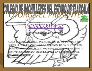OTORGA EL PRESENTE: 
DIPLOMA A: 
CECILIA VAZQUEZ SANCHEZ 
EN EL PERIODO DE CURSO DEL SEMESTRE 2014-B DEVIDO A LA 
MATERIA EXTRACURRICULAR DE PARESCOLAR EN EL CUAL ESTA 
INTEGRADO EN RONDALLA COORDINADO POR EL DOCENTE DE LA 
INSTITUCION ARTURO VAZQUEZ LOPEZ EN LA ACTIVIDAD DE 
CONCURSO ESTATAL 
 
