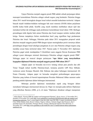 DIPLOMASI PALESTINA UNTUK MERDEKA DAN MENJADI ANGGOTA PENUH PBB TAHUN 2011 1
                                                  Oleh Demeiati Nur Kusumaningrum


             Upaya Palestina menjadi anggota penuh PBB adalah sebuah perjuangan dalam
mencapai kemerdekaan Palestina sebagai sebuah negara yang berdaulat. Palestina hingga
tahun 2011 masih bersengketa dengan Israel terkait masalah kedaulatan territorial. Adapun
banyak terjadi tindakan-tindakan melanggar hak asasi manusia (HAM) dalam perjalanan
konflik kedua belah pihak. Konflik yang masih membara melibatkan rakyat sipil dan
memakan korban tak terhingga sejak proklamasi kemerdekaan Israel tahun 1948. Berbagai
perundingan telah digelar baik antara Palestina dan Israel maupun melalui mediasi pihak
ketiga. Namun tampaknya belum memberikan hasil yang signifikan bagi perdamaian
Palestina dan Israel. Sehingga, Palestina pada tahun 2011 mengajukan proposal untuk
diterima menjadi anggota penuh PBB dengan tujuan meningkatkan posisi tawarnya dalam
perundingan dengan Israel sekaligus pengakuan de jure atas Palestina sebagai negara yang
merdeka sesuai batas territorial tahun 1967. Namun pada 11 November 2011 diplomasi
Palestina gagal untuk mendapatkan 9 (Sembilan) suara anggota Dewan Keamanan PBB
sebagai syarat dukungan minimal diterimanya Palestina sebagai anggota penuh PBB1.
Sehingga paper ini muncul dengan pertanyaan “apa faktor yang menyebabkan
kegagalan diplomasi Palestina menjadi anggota penuh PBB tahun 2011?”
             Adapun paper ini berusaha me-review tentang tulisan para penulis dan ahli
Timur Tengah terkait konflik Palestina-Israel, terutama peneliti LIPI Riza Sihbudi,
wartawan senior Kompas Mustafa Abd. Rahman dan pakar hubungan internasional AS
Noam Chomsky. Adapun paper ini berusaha mengikuti perkembangan upaya-upaya
Palestina yang terbaru di bawah kepemimpinan Presiden Mahmoud Abbas menurut sudut
pandang praktik diplomasi dalam hubungan internasional.
             Beberapa pemikir diplomasi menekankan aspek yang beragam dalam
memahami hubungan internasional dewasa ini. Paper ini merujuk pada definisi Diplomasi
yang diberikan Barston (2006, p.1), di mana “Diplomasi dimaknai sebagai manajemen


1
  Aditia Maruli, “Komisi PBB tak sepakat soal keanggotaan Palestina”, Berita Antara, 12 November 2011,
diunduh 29 November 2011 pada http://www.antaranews.com/berita/284204/komisi-pbb-tak-sepakat-soal-
keanggotaan-palestina. Hasil voting anggota tetap dan tidak tetap DK PBB, 8 negara mendukung (Rusia,
Cina, Afrika Selatan, India, Brazil, Libanon, Nigeria, Gabon), 2 abstain (Inggris dan Perancis), dan 5
memihak Israel (AS, Kolombia, Portugal, Bosnia, Jerman). Dikutip dari laporan Chris McGreal, 11
November 2011, pada http://www.guardian.co.uk/world/2011/nov/11/united-nations-delays-palestinian-
statehood-vote
 