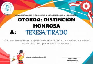 OTORGA: DISTINCIÓN
HONROSA
A:
Por sus destacados logros académicos en el 6º Grado de Nivel
Primaria, del presente año escolar
CON VALOR OFICIAL: RDR N° 3748-99-ED; RDR N° 02470-2001-DRELL; RDR N° 11038-2011-DRELL
Miramar, 26 de diciembre del 2022
DIRECTORA
M. Teresa Tirado
 