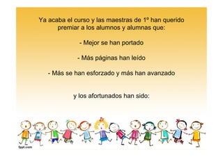 Ya acaba el curso y las maestras de 1º han querido
premiar a los alumnos y alumnas que:
- Mejor se han portado
- Más páginas han leído
- Más se han esforzado y más han avanzado
y los afortunados han sido: