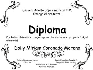 Escuela Adolfo López Mateos T.M. Otorga el presente: Diploma Por haber obtenido el  mejor aprovechamiento en el grupo de 1 A, al alumno(a): Dolly Miriam Coronado Moreno Arturo Hernández Loera                                 Mario Francisco Treviño A.           Director                                               Inspector Zona escolar María Zoila Mtz. Ramírez Maestra de grupo 