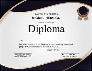 LA ESCUELA PRIMARIA
MIGUEL HIDALGO
Por haber obtenido el 1er lugar en aprovechamiento escolar del
grupo 1ºA, durante el ciclo escolar 2019-2020.
Diploma
OTORGA EL PRESENTE
_________________
XXXX XXXX XXXX
DIRECTOR DE LA ESCUELA
_________________
XXXX XXXX XXXX
MAESTRO DE GRUPO
Lugar y fecha.
A:________________________________________
 