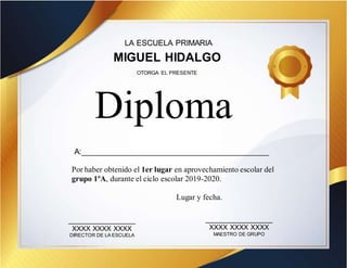 LA ESCUELA PRIMARIA
MIGUEL HIDALGO
A:___________________________________________
Por haber obtenido el 1er lugar en aprovechamiento escolar del
grupo 1ºA, durante el ciclo escolar 2019-2020.
Diploma
OTORGA EL PRESENTE
_________________
XXXX XXXX XXXX
DIRECTOR DE LA ESCUELA
_________________
XXXX XXXX XXXX
MAESTRO DE GRUPO
Lugar y fecha.
 