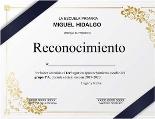 LA ESCUELA PRIMARIA
MIGUEL HIDALGO
Por haber obtenido el 1er lugar en aprovechamiento escolar del
grupo 1ºA, durante el ciclo escolar 2019-2020.
Reconocimiento
OTORGA EL PRESENTE
_________________
XXXX XXXX XXXX
DIRECTOR DE LA ESCUELA
_________________
XXXX XXXX XXXX
MAESTRO DE GRUPO
Lugar y fecha.
A:__________________________________
 