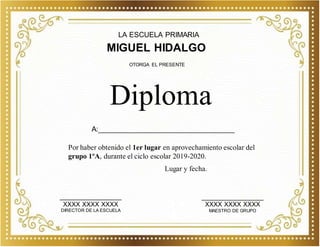 LA ESCUELA PRIMARIA
MIGUEL HIDALGO
Por haber obtenido el 1er lugar en aprovechamiento escolar del
grupo 1ºA, durante el ciclo escolar 2019-2020.
Diploma
OTORGA EL PRESENTE
_________________
XXXX XXXX XXXX
DIRECTOR DE LA ESCUELA
_________________
XXXX XXXX XXXX
MAESTRO DE GRUPO
Lugar y fecha.
A:__________________________________
 