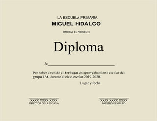 LA ESCUELA PRIMARIA
MIGUEL HIDALGO
Por haber obtenido el 1er lugar en aprovechamiento escolar del
grupo 1ºA, durante el ciclo escolar 2019-2020.
Diploma
OTORGA EL PRESENTE
_________________
XXXX XXXX XXXX
DIRECTOR DE LA ESCUELA
_________________
XXXX XXXX XXXX
MAESTRO DE GRUPO
Lugar y fecha.
A:__________________________________
 