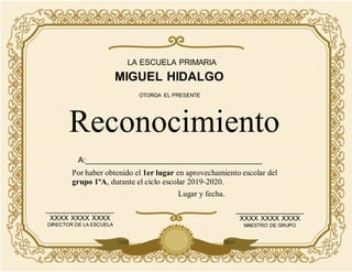 LA ESCUELA PRIMARIA
MIGUEL HIDALGO
Por haber obtenido el 1er lugar en aprovechamiento escolar del
grupo 1ºA, durante el ciclo escolar 2019-2020.
Reconocimiento
OTORGA EL PRESENTE
_________________
XXXX XXXX XXXX
DIRECTOR DE LA ESCUELA
_________________
XXXX XXXX XXXX
MAESTRO DE GRUPO
Lugar y fecha.
A:________________________________________
 
