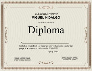LA ESCUELA PRIMARIA
MIGUEL HIDALGO
Por haber obtenido el 1er lugar en aprovechamiento escolar del
grupo 1ºA, durante el ciclo escolar 2019-2020.
Diploma
OTORGA EL PRESENTE
_________________
XXXX XXXX XXXX
DIRECTOR DE LA ESCUELA
_________________
XXXX XXXX XXXX
MAESTRO DE GRUPO
Lugar y fecha.
A:________________________________________
 