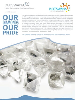 www.debswana.com
Mining the Resource, Enriching the Nation
I am owned in equal shares by the Botswana Government (Batswana),and De Beers.My establishment
in 1969, during the early years of this country’s birth, would greatly shape her economic landscape
and alter the course of her future forever. Being the world’s largest diamond producer by value and
second largest producer by volume, I operate four exceptional open pit mines in Jwaneng, Orapa,
Letlhakane and Damtshaa. Over the years, I have proved to be a major contributor to the economy
of Botswana, contributing 30% to GDP, 70% to foreign exchange earnings and 32% to Government
revenue. Out of every P5 derived from diamond revenues, the Botswana Government receives P4
through dividends, royalties and taxes. I produce 25 to 30 million carats a year. I am undoubtedly the
largest private sector employer, with over 4 500 employees. My pride in being a part of our country’s
success story is demonstrated by my commitment in mining safely, optimally and responsibly, and
contributing to communities, thus leaving a lasting legacy.
I am Debswana Diamond Company and this is my story and yours too, Batswana betsho!
 