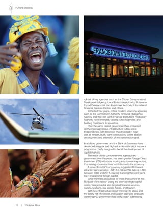roll-out of key agencies such as the Citizen Entrepreneurial
Development Agency, Local Enterprise Authority, Botswana
Export Development and Investment Authority, International
Financial Services Centre, and others.
In the last four years, critical modern economy agencies
such as the Competition Authority, Financial Intelligence
Agency, and the Non-Bank Financial Institutions Regulatory
Authority have emerged, closing policy loopholes and
building confidence for investors.
Over the same period, government has embarked
on the most aggressive infrastructure outlay since
Independence, with billions of Pula invested in road
and air infrastructure, dam construction, power station
development and extension of the transmission grid.
In addition, government and the Bank of Botswana have
developed a regular and high value domestic debt issuance
programme chiefly designed to boost the development of
capital markets.
The result of this comprehensive approach by
government over the years, has seen greater Foreign Direct
Investment (FDI) with more moving into non-mining sectors,
thus raising non-extractives’ contribution to the economy.
A recent Ernst & Young survey suggested Botswana
attracted approximately US$13.5-billion (P99-billion) in FDI
between 2003 and 2011, placing it among the continent’s
top 15 targets for foreign capital.
While minerals accounted for more than a third of this
FDI (part of the reason being the attendant high capital
costs), foreign capital also targeted financial services,
communications, real estate, hotels, and tourism.
With key infrastructure slowly moving into place and
the safety net of investor and support agencies gradually
commingling, government has lately begun addressing
10 | Diplomat Africa
FUTURE VISIONS
 