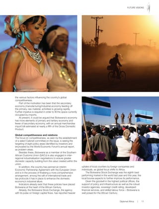 the various factors influencing the country’s global
competitiveness.
Part of the motivation has been that the secondary
economy (manufacturing/industrial economy feeding off
the primary, raw material, activities) is growing rapidly.
Further impetus is required in order to fill the space currently
occupied by imports.
At present, it could be argued that Botswana’s economy
has more elements of primary and tertiary economy and
fewer of secondary economy, with an annual merchandise
import bill estimated at nearly a fifth of the Gross Domestic
Product.
Global competitiveness and relations
The focus on competitiveness, as seen by the establishment
of a select Cabinet committee on the issue, is seeing the
targeting of eight policy areas identified by investors and
enunciated by the World Economic Forum’s annual report,
as problem areas.
Besides these, Botswana as a member of the Southern
African Customs Union (SACU) is also engaged in inter-
regional industrialisation negotiations to ensure greater
domestic capacity building from the value created within the
union.
In addition, the country has penned an interim
Economic Partnership Agreement with the European Union
and is in the process of finalising a more comprehensive
arrangement, among the raft of international trade and
tax protocols it has in place to enhance the domestic
economy’s industrial allure.
Indicators already exist that these policies have placed
Botswana at the heart of the African Century.
Already, the Botswana Stock Exchange, the agency
with its pulse on foreign capital flows, has reported heavier
uptake of local counters by foreign companies and
individuals, as global focus shifts to Africa.
The Botswana Stock Exchange was the eighth best
performing market in the world last year and this year, the
local bourse expects to further improve its performance.
Given the goodwill in the highest political offices, the
support of policy and infrastructure as well as the robust
investor agencies, sovereign credit rating, developed
financial services, and skilled labour force – Botswana is
well poised for the African Century.
Diplomat Africa | 11
FUTURE VISIONS
 