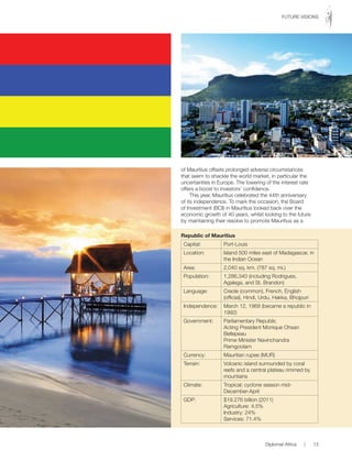 of Mauritius offsets prolonged adverse circumstances
that seem to shackle the world market, in particular the
uncertainties in Europe. The lowering of the interest rate
offers a boost to investors’ confidence.
This year, Mauritius celebrated the 44th anniversary
of its independence. To mark the occasion, the Board
of Investment (BOI) in Mauritius looked back over the
economic growth of 40 years, whilst looking to the future
by maintaining their resolve to promote Mauritius as a
Republic of Mauritius
Capital: Port-Louis
Location: Island 500 miles east of Madagascar, in
the Indian Ocean
Area: 2,040 sq. km. (787 sq. mi.)
Population: 1,286,340 (including Rodrigues,
Agalega, and St. Brandon)
Language: Creole (common), French, English
(official), Hindi, Urdu, Hakka, Bhojpuri
Independence: March 12, 1968 (became a republic in
1992)
Government: Parliamentary Republic
Acting President Monique Ohsan
Bellepeau
Prime Minister Navinchandra
Ramgoolam
Currency: Mauritian rupee (MUR)
Terrain: Volcanic island surrounded by coral
reefs and a central plateau rimmed by
mountains
Climate: Tropical; cyclone season mid-
December-April
GDP: $19.276 billion (2011)
Agriculture: 4.5%
Industry: 24%
Services: 71.4%
Diplomat Africa | 13
FUTURE VISIONS
 