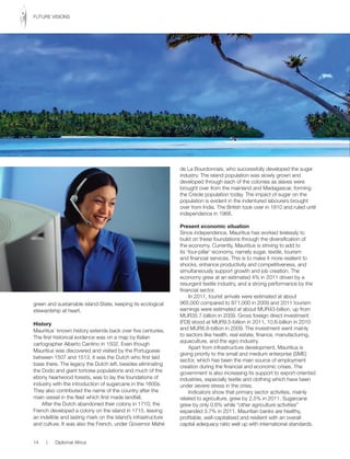 green and sustainable island-State, keeping its ecological
stewardship at heart.
History
Mauritius’ known history extends back over five centuries.
The first historical evidence was on a map by Italian
cartographer Alberto Cantino in 1502. Even though
Mauritius was discovered and visited by the Portuguese
between 1507 and 1513, it was the Dutch who first laid
base there. The legacy the Dutch left, besides eliminating
the Dodo and giant tortoise populations and much of the
ebony heartwood forests, was to lay the foundations of
industry with the introduction of sugarcane in the 1600s.
They also contributed the name of the country after the
main vessel in the fleet which first made landfall.
After the Dutch abandoned their colony in 1710, the
French developed a colony on the island in 1715, leaving
an indelible and lasting mark on the island’s infrastructure
and culture. It was also the French, under Governor Mahé
de La Bourdonnais, who successfully developed the sugar
industry. The island population was slowly grown and
developed through each of the colonies as slaves were
brought over from the mainland and Madagascar, forming
the Creole population today. The impact of sugar on the
population is evident in the indentured labourers brought
over from India. The British took over in 1810 and ruled until
independence in 1968.
Present economic situation
Since independence, Mauritius has worked tirelessly to
build on these foundations through the diversification of
the economy. Currently, Mauritius is striving to add to
its ‘four-pillar’ economy, namely sugar, textile, tourism
and financial services. This is to make it more resilient to
shocks, enhance productivity and competitiveness, and
simultaneously support growth and job creation. The
economy grew at an estimated 4% in 2011 driven by a
resurgent textile industry, and a strong performance by the
financial sector.
In 2011, tourist arrivals were estimated at about
965,000 compared to 871,000 in 2009 and 2011 tourism
earnings were estimated at about MUR43-billion, up from
MUR35.7-billion in 2009. Gross foreign direct investment
(FDI) stood at MUR9.5-billion in 2011, 10.6-billion in 2010
and MUR8.8-billion in 2009. The investment went mainly
to sectors like health, real estate, finance, manufacturing,
aquaculture, and the agro industry.
Apart from infrastructure development, Mauritius is
giving priority to the small and medium enterprise (SME)
sector, which has been the main source of employment
creation during the financial and economic crises. The
government is also increasing its support to export-oriented
industries, especially textile and clothing which have been
under severe stress in the crisis.
Indicators show that primary sector activities, mainly
related to agriculture, grew by 2.5% in 2011. Sugarcane
grew by only 0.6% while “other agriculture activities”
expanded 3.7% in 2011. Mauritian banks are healthy,
profitable, well-capitalised and resilient with an overall
capital adequacy ratio well up with international standards.
14 | Diplomat Africa
FUTURE VISIONS
 