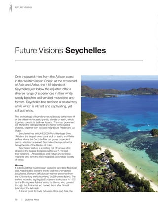 One thousand miles from the African coast
in the western Indian Ocean at the crossroad
of Asia and Africa, the 115 islands of
Seychelles just below the equator, offer a
diverse range of experiences in their white
sandy beaches and verdant mountains and
forests. Seychelles has retained a soulful way
of life which is vibrant and captivating, yet
still authentic.
This archipelago of legendary natural beauty comprises 41
of the oldest mid-oceanic granitic islands on earth, which
together, constitute the Inner Islands. The most prominent
are Mahé (the principal island and home to the capital
Victoria), together with its close neighbours Praslin and La
Digue.
Seychelles has two UNESCO World Heritage Sites:
‘Aldabra’ the largest raised coral atoll on earth; and Vallée
de Mai where the Coco-de-Mer nut grows on ancient
palms, which once earned Seychelles the reputation for
being the site of the Garden of Eden.
Seychelles’ culture is a melting pot of various ethic
strains of the original European settlers of 1770 and
their retainers – African slaves and Indian and Chinese
migrants who form the well-integrated Seychellois society
of today.
History
It is believed that Austronesian seafarers (and later Maldivian
and Arab traders) were the first to visit the uninhabited
Seychelles. Remains of Maldivian mariner presence from
the 12th century were discovered on Silhouette Island. The
earliest recorded sighting by Europeans took place in 1502
by the Portuguese Admiral Vasco da Gama, who passed
through the Amirantes and named them after himself
(islands of the Admiral).
A transit point for trade between Africa and Asia, the
Future Visions Seychelles
16 | Diplomat Africa
FUTURE VISIONS
 