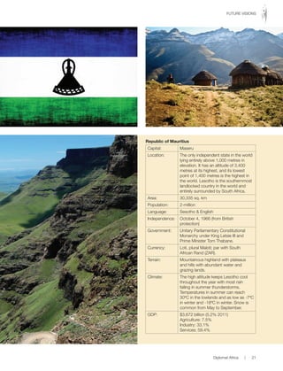 Republic of Mauritius
Capital: Maseru
Location: The only independent state in the world
lying entirely above 1,000 metres in
elevation. It has an altitude of 3,400
metres at its highest, and its lowest
point of 1,400 metres is the highest in
the world. Lesotho is the southernmost
landlocked country in the world and
entirely surrounded by South Africa.
Area: 30,335 sq. km
Population: 2-million
Language: Sesotho & English
Independence: October 4, 1966 (from British
protection)
Government: Unitary Parliamentary Constitutional
Monarchy under King Letsie III and
Prime Minister Tom Thabane.
Currency: Loti, plural Maloti; par with South
African Rand (ZAR).
Terrain: Mountainous highland with plateaus
and hills with abundant water and
grazing lands.
Climate: The high altitude keeps Lesotho cool
throughout the year with most rain
falling in summer thunderstorms.
Temperatures in summer can reach
30ºC in the lowlands and as low as -7ºC
in winter and -18ºC in winter. Snow is
common from May to September.
GDP: $3.672 billion (5.2% 2011)
Agriculture: 7.5%
Industry: 33.1%
Services: 59.4%
Diplomat Africa | 21
FUTURE VISIONS
 