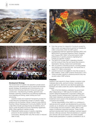 Development Strategy
The Government of Lesotho has adopted a private sector
driven economic development and an export led industrial
growth strategy. An essential part of the economy is an
industry that comprises diamond mining and quarrying,
construction, manufacturing of textiles, garments and
footwear, assembly of electronics and electrical appliances,
trout breeding and fishing, water bottling and food
processing.
Lesotho’s trade and investment framework provides for
a duty-free and concessionary access of Lesotho made
products into the Southern African Customs Union (SACU),
Southern African Development Community (SADC), the US
under Africa Growth and Opportunity Act (AGOA), and to
the EU under the SADC Economic Partnership Agreement
(EPA). Other significant markets include:
•	 Preferential	market	access	of	Lesotho	originating	
products into the Australian market (22 million
consumers), affording them duty-free access or reduced
rates of duty.
•	 Duty-free	access	for	a	large	list	of	products	except	for	
dairy, poultry and egg products granted by Canada (34
million consumers) under the GSP system.
•	 A	preferential	treatment	agreement	between	SACU	and	
MERCOSUR (comprising Argentina, Brazil, Paraguay,
and Uruguay (385 million consumers) grants trade
preferences on specific products originating from
Lesotho as member of SACU.
•	 The	SACU	EFTA	gives	SACU	originating	industrial	
and fish products duty-free and quota free access to
Switzerland, Norway, Iceland and Liechtenstein.
•	 99%	of	Lesotho’s	industrial	products,	including	textiles	
and clothing can be exported duty- and quota-free to
Japan (127 million consumers).
•	 Lesotho’s	products	are	eligible	for	duty-free	access	to	
New Zealand, under a GSP scheme introduced in 1972.
•	 Turkey	provides	Lesotho’s	industrial	products	duty	free	
access under a GSP scheme.
Industries
Lesotho’s main exports to these markets comprise crude
materials (diamonds, wool and mohair), manufactured
goods (garments, electronics and electrical appliances,
footwear) and water (under the Lesotho Highlands Water
Project).
One of the first initiatives undertaken by government
after independence in 1966 was the formation of the
Lesotho National Development Corporation (LNDC) and
the Lesotho Tourism Development Corporation (LTDC) in
2002. Both institutions are government’s arm to encourage
investment and to assist in the development of tourism,
commerce and industry.
The key responsibility of the LNDC is to contribute to
national economic growth and development by promoting
Lesotho as an attractive and a preferred investment location
to both foreign and local investors. LNDC offers a wide
range of investment supportive services. These include
serviced industrial sites; factory buildings; business support
services; aftercare services; financial assistance to support
joint ventures with local investors; and where possible,
limited equity participation in projects considered to be of
22 | Diplomat Africa
FUTURE VISIONS
 