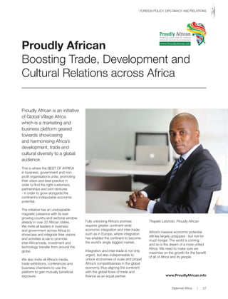 Proudly African is an initiative
of Global Village Africa
which is a marketing and
business platform geared
towards showcasing
and harmonising Africa’s
development, trade and
cultural diversity to a global
audience.
This is where the BEST OF AFRICA
in business, government and non-
profit organisations unite, promoting
their vision and best practice in
order to find the right customers,
partnerships and joint ventures
- in order to grow alongside the
continent’s indisputable economic
potential.
The initiative has an unstoppable
magnetic presence with its ever
growing country and sectoral window
already in over 20 African states.
We invite all leaders in business
and government across Africa to
showcase and integrate their visions
and activities so as to promote
inter-Africa trade, investment and
technology transfer from around the
globe.
We also invite all Africa’s media,
trade exhibitions, conferences and
business chambers to use the
platform to gain mutually beneficial
exposure.
Fully unlocking Africa’s promise
requires greater continent-wide
economic integration and inter-trade;
such as in Europe, where integration
has enabled the continent to become
the world’s single biggest market.
Integration and inter-trade is not only
urgent, but also indispensable to
unlock economies of scale and propel
Africa’s competitiveness in the global
economy, thus aligning the continent
with the global flows of trade and
finance as an equal partner.
Africa’s massive economic potential
still lies largely untapped - but not for
much longer. The world is coming
and so is the dream of a more united
Africa. We need to make sure we
maximise on the growth for the benefit
of all of Africa and its people.
www.ProudlyAfrican.info
Proudly African
Boosting Trade, Development and
Cultural Relations across Africa
Thapelo Letsholo, Proudly African
Proudly African
Boosting inter-trade & cultural
relations across the continent
www.ProudlyAfrican.info
Diplomat Africa | 27
FOREIGN POLICY, DIPLOMACY AND RELATIONS
 