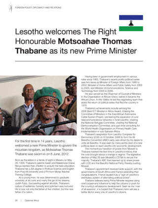 For the first time in 14 years, Lesotho
welcomed a new Prime Minister to govern the
mountain kingdom, as Motsoahae Thomas
Thabane was sworn in on 8 June, 2012.
Born as the eldest in a family of eight in Maseru on May
28, 1939, Thabane’s parents Isaiah and Malekhooa Grace
Nkoya wanted their children to acquire the best education.
Thabane has a BA degree in Political Science and English
from Puis VII University and a PH from Morija Teacher
Training College.
As a young man, he was determined to graduate
university at all costs and marry the girl of his dreams,
Judith Fobo. Succeeding against all odds, Thabane’s
culture of resilience, honesty and optimism was nurtured.
He is now not only the father of five children, but the new
father of a nation.
Having been in government employment in various
roles since 1965, Thabane’s recent prolific political career
saw him serve as Minister of Foreign Affairs from 1998 to
2003, Minister of Home Affairs and Public Safety from 2003
to 2005, and Minister of Communications, Science and
Technology from 2005 to 2006.
He also served as the Chairman of Council of Ministers
in the Organisation of African Union, before it became the
African Union. In the 1990s he led the negotiating team that
aided the return of political exiles that fled the country in
1970.
Thabane’s achievements include winning the
2006 Best ICT Minister in Africa Award, chairing the
Committee of Ministers in the East African Submarine
Cable System Project, pioneering the expansion of rural
telecommunications networks in rural Lesotho, chairing
the National Refugee Committee, chairing the National
Democratisation Committee, and part-time consulting for
the World Health Organisation on Primary Health Care
Implementation in sub-Saharan Africa.
Thabane’s resignation from Lesotho Congress for
Democracy (LCD) on 9 October, 2006 to form his All
Basotho Convention (ABC) party was driven by his desire to
unite all Basotho. It was seen by many as the start of a new
political dawn to lead Lesotho into economic development.
The momentous transition of power from Mosisili to
Thabane marked the first time in Lesotho’s history that
the vote brought about a change in regime. The legislative
election of May 26 saw Mosisili’s LCD fail to secure the
majority. Thabane’s ABC then teamed up to share power
with LCD and the Basotho National Party, thereby ousting
Mosisili.
Thabane’s appointment received wide support, with the
governments of South Africa and France extending their
congratulations. France lauded it as a “sign of Lesotho’s
exemplary system of alternating political power”.
Thabane believes being Prime Minister requires using
one’s power and influence to help the citizens to push for
the country’s wholesome development. Seen as the ‘man
of all seasons’, it is hoped that Thabane’s term will see a
better life for every one of Lesotho’s citizens.
Lesotho welcomes The Right
Honourable Motsoahae Thomas
Thabane as its new Prime Minister
28 | Diplomat Africa
FOREIGN POLICY, DIPLOMACY AND RELATIONS
 