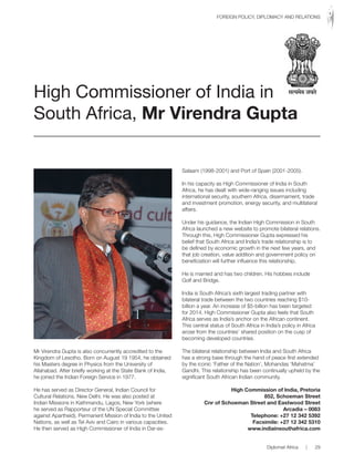 Mr Virendra Gupta is also concurrently accredited to the
Kingdom of Lesotho. Born on August 19 1954, he obtained
his Masters degree in Physics from the University of
Allahabad. After briefly working at the State Bank of India,
he joined the Indian Foreign Service in 1977.
He has served as Director General, Indian Council for
Cultural Relations, New Delhi. He was also posted at
Indian Missions in Kathmandu, Lagos, New York (where
he served as Rapporteur of the UN Special Committee
against Apartheid), Permanent Mission of India to the United
Nations, as well as Tel Aviv and Cairo in various capacities.
He then served as High Commissioner of India in Dar-es-
Salaam (1998-2001) and Port of Spain (2001-2005).
In his capacity as High Commissioner of India in South
Africa, he has dealt with wide-ranging issues including
international security, southern Africa, disarmament, trade
and investment promotion, energy security, and multilateral
affairs.
Under his guidance, the Indian High Commission in South
Africa launched a new website to promote bilateral relations.
Through this, High Commissioner Gupta expressed his
belief that South Africa and India’s trade relationship is to
be defined by economic growth in the next few years, and
that job creation, value addition and government policy on
beneficiation will further influence this relationship.
He is married and has two children. His hobbies include
Golf and Bridge.
India is South Africa’s sixth largest trading partner with
bilateral trade between the two countries reaching $10-
billion a year. An increase of $5-billion has been targeted
for 2014. High Commissioner Gupta also feels that South
Africa serves as India’s anchor on the African continent.
This central status of South Africa in India’s policy in Africa
arose from the countries’ shared position on the cusp of
becoming developed countries.
The bilateral relationship between India and South Africa
has a strong base through the hand of peace first extended
by the iconic ‘Father of the Nation’, Mohandas ‘Mahatma’
Gandhi. This relationship has been continually upheld by the
significant South African Indian community.
High Commission of India, Pretoria
852, Schoeman Street
Cnr of Schoeman Street and Eastwood Street
Arcadia – 0083
Telephone: +27 12 342 5392
Facsimile: +27 12 342 5310
www.indiainsouthafrica.com
High Commissioner of India in
South Africa, Mr Virendra Gupta
Diplomat Africa | 29
FOREIGN POLICY, DIPLOMACY AND RELATIONS
 