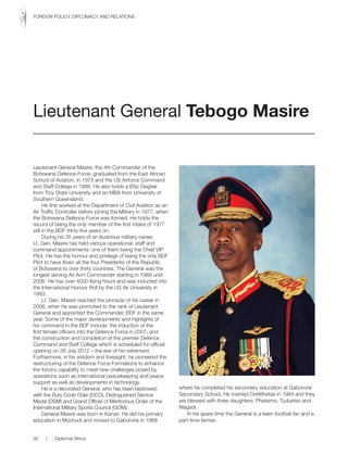 Lieutenant General Masire, the 4th Commander of the
Botswana Defence Force, graduated from the East African
School of Aviation, in 1975 and the US Airforce Command
and Staff College in 1988. He also holds a BSc Degree
from Troy State University and an MBA from University of
Southern Queensland.
He first worked at the Department of Civil Aviation as an
Air Traffic Controller before joining the Military in 1977, when
the Botswana Defence Force was formed. He holds the
record of being the only member of the first intake of 1977
still in the BDF thirty-five years on.
During his 35 years of an illustrious military career,
Lt. Gen. Masire has held various operational, staff and
command appointments: one of them being the Chief VIP
Pilot. He has the honour and privilege of being the only BDF
Pilot to have flown all the four Presidents of the Republic
of Botswana to over thirty countries. The General was the
longest serving Air Arm Commander starting in 1989 until
2006. He has over 4000 flying hours and was inducted into
the International Honour Roll by the US Air University in
1993.
Lt. Gen. Masire reached the pinnacle of his career in
2006, when he was promoted to the rank of Lieutenant
General and appointed the Commander, BDF in the same
year. Some of the major developments and highlights of
his command in the BDF include: the induction of the
first female officers into the Defence Force in 2007; and
the construction and completion of the premier Defence
Command and Staff College which is scheduled for official
opening on 26 July 2012 – the eve of his retirement.
Furthermore, in his wisdom and foresight, he pioneered the
restructuring of the Defence Force Formations to enhance
the force’s capability to meet new challenges posed by
operations such as international peacekeeping and peace
support as well as developments in technology.
He is a decorated General, who has been bestowed
with the Duty Code Oder (DCO), Distinguished Service
Medal (DSM) and Grand Officer of Meritorious Order of the
International Military Sports Council (GOM).
General Masire was born in Kanye. He did his primary
education in Mochudi and moved to Gaborone in 1968
where he completed his secondary education at Gaborone
Secondary School. He married Orefitlhetse in 1984 and they
are blessed with three daughters: Phatsimo, Tuduetso and
Magadi.
In his spare time the General is a keen football fan and a
part-time farmer.
Lieutenant General Tebogo Masire
30 | Diplomat Africa
FOREIGN POLICY, DIPLOMACY AND RELATIONS
 