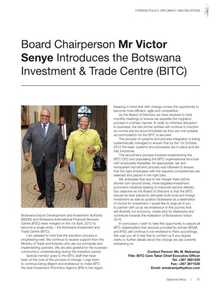 Botswana Export Development and Investment Authority
(BEDIA) and Botswana International Financial Services
Centre (IFSC) were merged on the 1st April, 2012 to
become a single entity – the Botswana Investment and
Trade Centre (BITC).
I am pleased to note that the transition process is
progressing well. We continue to receive support from the
Ministry of Trade and Industry who are our principals and
implementing partners. We are also grateful for the business
community’s understanding during this transition period.
Special mention goes to the BITC staff that have
been at the core of the process of change. I urge them
to continue being diligent and endeavour to make BITC
the best Investment Promotion Agency (IPA) in the region.
Keeping in mind that with change comes the opportunity to
become more efficient, agile and competitive.
As the Board of Directors we have resolved to hold
monthly meetings to ensure we expedite the migration
process in a timely manner. In order to minimise disruption
to business, the two former entities will continue to function
as normal and be accommodated as they are until suitable
accommodation for the BITC is secured.
The process of systems and process integration is being
systematically managed to ensure that by the 1st October,
2012 the basic systems and processes are in place and are
fully functional.
The recruitment process involved implementing the
BITC CEO and populating the BITC organisational structure
with employees thereafter. An appropriate, fair and
transparent recruitment process was followed to ensure
that the right employees with the required competencies are
selected and placed in the right jobs.
We anticipate that due to the merger there will be
shorter turn-around times, more targeted investment
promotion initiatives leading to improved service delivery.
Our objective as the Board of Directors is that the BITC
should be best placed to stimulate both local and foreign
investment as well as position Botswana as a destination
of choice for investment. I would like to urge all of you
to partner with us as we endeavour in this journey that
will diversify our economy, create jobs for Batswana and
contribute towards the realisation of Botswana’s Vision
2016.
In conclusion, I wish to take this opportunity to assure all
BITC stakeholders that services provided by former BEDIA
and IFSC will continue to be rendered to them accordingly.
We urge you all to feel free to contact us if you require
clarity or further details about the change we are currently
embarking on.
Contact Person: Ms W. Makwinja
Title: BITC Care Taker Chief Executive Officer
Tel: +267 3601435
Fax: +267 3971539
Email: wmakwinja@yahoo.com
Board Chairperson Mr Victor
Senye Introduces the Botswana
Investment & Trade Centre (BITC)
Diplomat Africa | 31
FOREIGN POLICY, DIPLOMACY AND RELATIONS
 