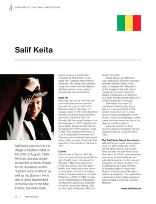Salif Keita was born in the
village of Djoliba in Mali on
the 25th of August, 1949.
He is an afro-pop singer-
songwriter uniquely known
for his reputation as the
“Golden Voice of Africa” as
well as his albinism. He is
also a direct descendant
of the founder of the Mali
Empire, Sundiata Keita.
Keita’s music is a combination
of traditional West African music
styles with European and American
influences. His overall style is Islamic
using instruments such as Balafons,
djembes, guitars, koras, organs,
saxophones, and synthesisers.
Early life
Keita was cast out by his family and
community because his albinism
was seen as a sign of bad luck in
Mandinka culture. He began his
musical career in 1967 when he left for
Bamako and joined the government
sponsored Super Rail Band de
Bamako. He then joined the group Les
Ambassadeurs in 1973. Together, the
group fled to Abidjan in Côte d’Ivoire
during the mid-1970’s political unrest
in Mali. They changed their name to
“Les Ambassadeurs Internationaux”.
Their reputation achieved international
status. Keita received a National Order
award from the president of Guinea in
1977.
Career
Keita moved to Paris in 1984. He
found success in Europe as an African
star of world music. He returned to
Bamako in Mali to live and record
in the early 2000s. His 2002 album
Moffou was hailed as his best album
in many years. He built a recording
studio in Bamako where he recorded
M’Bemba, in 2005. In 2004, he was
named United Nations Ambassador
for Music and Sports and dedicated
himself to causes like Malaria, AIDS
and the plight of Albinos in Mali and
around the world.
Keita’s album, La Différence,
was produced in 2009 and recorded
between Bamako, Beirut, Paris,
and Los Angeles. He dedicated it
to the struggle of the world albino
community, for whom Keita has
always championed. La Difference
won Keita the Best World Music 2010
at the Victoires de la musique.
Salif Keita’s first major US
mainstream breakthrough was a
feature on the soundtrack to Will
Smith’s movie Ali. In 2010, Keita
became Peace Ambassador for the
African Union to end fighting in conflict
zones and raise awareness about the
plight of the African Albino.
Keita has received multiple
Grammy Award nominations. He has
released a total of 19 albums since
1982.
The Salif Keita Global Foundation
With an Olympic medal winning albino
niece, an albino child, and having
lost his albino sister to skin cancer,
Keita founded The Salif Keita Global
Foundation in 2005 to raise awareness
and money for free healthcare and
educational services, for the care and
integration, for Albinos in Africa. The
foundation brings media attention
to the global plight of people with
albinism and advocates their rights
and social integration. The organisation
is headed by Keita’s Malian-American
wife, journalist and activist, Coumba
Makalou.
www.salifkeita.us
Salif Keita
32 | Diplomat Africa
FOREIGN POLICY, DIPLOMACY AND RELATIONS
 
